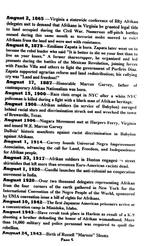 Mugust 2, 1865 —Virgiia statewide conference of fifty Afrikan delegates met to demand that Afrikans in Virginia be granted legal tite to land occupied during the Civil War. Numerous off-pitch battics August 8, 1879—Emiliano Zapata is born. Zapata later went on (o become the rebel leader who said "It is better t0 die on your feet thas 1o live on your knees." A former sharecropper, he organized and led peasants during the battles of the Mexican Revolution, joining forces ith Pancho Villa and others to fight the government of Porfirio Dins. Zapata supported agrarian reform and land redistribution; his rallying ery was "Land and freedom!" August 17, 1887_Honorable Marcus Garvey, father of contemporary Afrikan Nationalism was born, August 15, 1900—Race riots erupt in NYC after a white NYC policeman s killed during a fight with » black man of Afrikan heritage. Rugust 1906 —Afrikan soldiers (in service of Babylon) enraged behind racial slurs and discrimination struck out and wrecked the fown of Brownvill, Texas. - Rugust 1906—Niagara Movement met at Harpers Ferry, Virginia and issued W.E. Marcus Garvey DuBais” historic manifesto against racist discrimination in Babylon against Afrikans. August 1, 1914—Garvey founds Universal Negro Improvement Association, advancing the call for Land, Frecdom, and Independence for Afrikan August 23, 1917—Afrikan soldiers in Huston engaged » street skirmishes that left more than seventeen Euro-American racists dead. August 1, 1920—Gandi launches the anti-colonial no cooperation ‘movement in India. Aogunt 1920—Over two thousand delegates representing Afrikan from the four corners of the earth gathered in New York for the International Convention of the Negro People of the ‘World, sponsored by UNIA convention issue a billof rights for Afrikans. August 10, 1942 —The first Japancse American prisoners arrive at a concentration camp in Minidoka, Idaho. August 1943—Slave revolt took place in Harlem as result of K9 shooting a brother defending the honor of Afrikan womanhood. More than 16,000 military and police personnel was required to quell the rebellion, Ruguat 24, 1943 —Birth of Russell "Maroon" Shoatz Pace &
